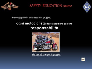 Per viaggiare in sicurezza nel gruppo,
ogni motociclista deve assumere qualche
responsabilità
sia per sé che per il gruppo.
SAFETY EDUCATION course
 