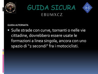 GUIDA SICURA
EBUMXCZ
GUIDA ALTERNATA
 Sulle strade con curve, tornanti o nelle vie
cittadine, dovrebbero essere usate le
formazioni a linea singola, ancora con uno
spazio di “2 secondi” fra i motociclisti.
 