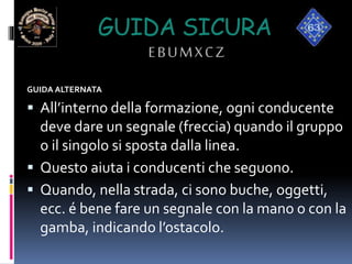 GUIDA SICURA
EBUMXCZ
GUIDA ALTERNATA
 All’interno della formazione, ogni conducente
deve dare un segnale (freccia) quando il gruppo
o il singolo si sposta dalla linea.
 Questo aiuta i conducenti che seguono.
 Quando, nella strada, ci sono buche, oggetti,
ecc. é bene fare un segnale con la mano o con la
gamba, indicando l’ostacolo.
 