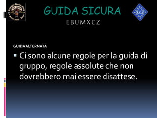 GUIDA SICURA
EBUMXCZ
GUIDA ALTERNATA
 Ci sono alcune regole per la guida di
gruppo, regole assolute che non
dovrebbero mai essere disattese.
 