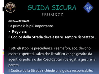 GUIDA SICURA
EBUMXCZ
GUIDA ALTERNATA
La prima è la più importante.
 Regola 1:
Il Codice della Strada deve essere sempre rispettato .
Tutti gli stop, le precedenze, i semafori, ecc. devono
essere rispettati, salvo che il traffico venga gestito da
agenti di polizia o dai Road Captain delegati a gestire la
parata.
Il Codice della Strada richiede una guida responsabile.
 