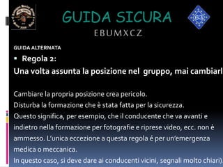 GUIDA SICURA
EBUMXCZ
GUIDA ALTERNATA
 Regola 2:
Una volta assunta la posizione nel gruppo, mai cambiarla
Cambiare la propria posizione crea pericolo.
Disturba la formazione che è stata fatta per la sicurezza.
Questo significa, per esempio, che il conducente che va avanti e
indietro nella formazione per fotografie e riprese video, ecc. non è
ammesso. L’unica eccezione a questa regola é per un’emergenza
medica o meccanica.
In questo caso, si deve dare ai conducenti vicini, segnali molto chiari).
 