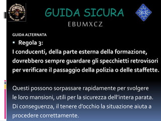 GUIDA SICURA
EBUMXCZ
GUIDA ALTERNATA
 Regola 3:
I conducenti, della parte esterna della formazione,
dovrebbero sempre guardare gli specchietti retrovisori
per verificare il passaggio della polizia o delle staffette.
Questi possono sorpassare rapidamente per svolgere
le loro mansioni, utili per la sicurezza dell’intera parata.
Di conseguenza, il tenere d’occhio la situazione aiuta a
procedere correttamente.
 