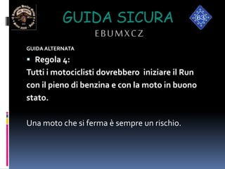 GUIDA SICURA
EBUMXCZ
GUIDA ALTERNATA
 Regola 4:
Tutti i motociclisti dovrebbero iniziare il Run
con il pieno di benzina e con la moto in buono
stato.
Una moto che si ferma è sempre un rischio.
 