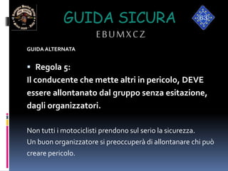 GUIDA SICURA
EBUMXCZ
GUIDA ALTERNATA
 Regola 5:
Il conducente che mette altri in pericolo, DEVE
essere allontanato dal gruppo senza esitazione,
dagli organizzatori.
Non tutti i motociclisti prendono sul serio la sicurezza.
Un buon organizzatore si preoccuperà di allontanare chi può
creare pericolo.
 