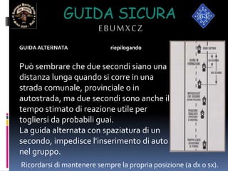 GUIDA SICURA
EBUMXCZ
GUIDA ALTERNATA riepilogando
Può sembrare che due secondi siano una
distanza lunga quando si corre in una
strada comunale, provinciale o in
autostrada, ma due secondi sono anche il
tempo stimato di reazione utile per
togliersi da probabili guai.
La guida alternata con spaziatura di un
secondo, impedisce l'inserimento di auto
nel gruppo.
Ricordarsi di mantenere sempre la propria posizione (a dx o sx).
 