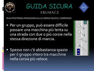 GUIDA SICURA
EBUMXCZ
IN AUTOSTRADA PASSAGGIO ALLACORSIAVELOCE / SORPASSO
 Per un gruppo, può essere difficile
passare una macchina più lenta su
una strada con due o più corsie nella
stessa direzione di marcia.
 Spesso non c'è abbastanza spazio
per il gruppo intero tra macchine
nella corsia più veloce.
 