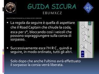 GUIDA SICURA
EBUMXCZ
IN AUTOSTRADA PASSAGGIO ALLA CORSIA VELOCE / SORPASSO
 La regola da seguire è quella di aspettare
che il Road Captain che chiude la coda,
esca per 1°, bloccando così i veicoli che
possono sopraggiungere sulla corsia di
sorpasso.
 Successivamente esce l‘H R C , quindi a
seguire, in modo ordinato, tutti gli altri.
Solo dopo che anche l'ultimo avrà effettuato
il sorpasso la corsia verrà liberata.
 