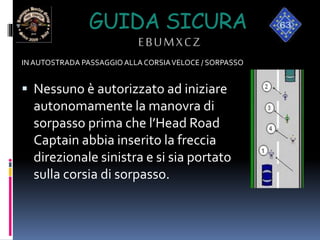 GUIDA SICURA
EBUMXCZ
IN AUTOSTRADA PASSAGGIO ALLACORSIAVELOCE / SORPASSO
 Nessuno è autorizzato ad iniziare
autonomamente la manovra di
sorpasso prima che l’Head Road
Captain abbia inserito la freccia
direzionale sinistra e si sia portato
sulla corsia di sorpasso.
 