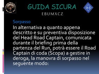 GUIDA SICURA
EBUMXCZ
Sorpasso
In alternativa a quanto appena
descritto e su preventiva disposizione
del Head Road Captain, comunicata
durante il briefing prima della
partenza del Run, potrà essere il Road
Captain di coda (Scopa) a gestire in
deroga, la manovra di sorpasso nel
seguente modo:
 
