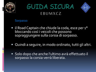 GUIDA SICURA
EBUMXCZ
Sorpasso
 il Road Captain che chiude la coda, esce per 1°
bloccando così i veicoli che possono
sopraggiungere sulla corsia di sorpasso.
 Quindi a seguire, in modo ordinato, tutti gli altri.
 Solo dopo che anche l'ultimo avrà effettuato il
sorpasso la corsia verrà liberata.
 