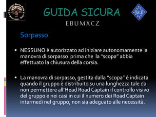 GUIDA SICURA
EBUMXCZ
Sorpasso
 NESSUNO è autorizzato ad iniziare autonomamente la
manovra di sorpasso prima che la “scopa” abbia
effettuato la chiusura della corsia.
 La manovra di sorpasso, gestita dalla “scopa” è indicata
quando il gruppo è distribuito su una lunghezza tale da
non permettere all’Head Road Captain il controllo visivo
del gruppo e nei casi in cui il numero dei Road Captain
intermedi nel gruppo, non sia adeguato alle necessità.
 