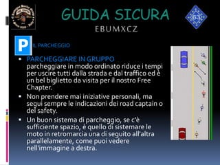 GUIDA SICURA
EBUMXCZ
 PARCHEGGIARE IN GRUPPO
parcheggiare in modo ordinato riduce i tempi
per uscire tutti dalla strada e dal traffico ed è
un bel biglietto da visita per il nostro Free
Chapter.
 Non prendere mai iniziative personali, ma
segui sempre le indicazioni dei road captain o
del safety.
 Un buon sistema di parcheggio, se c'è
sufficiente spazio, è quello di sistemare le
moto in retromarcia una di seguito all'altra
parallelamente, come puoi vedere
nell'immagine a destra.
IL PARCHEGGIO
 