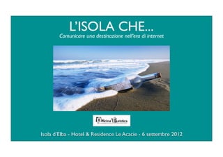 L’ISOLA CHE...
        Comunicare una destinazione nell’era di internet




Isola d’Elba - Hotel & Residence Le Acacie - 6 settembre 2012
 