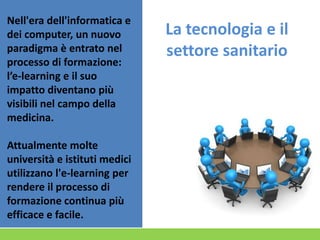 Nell'era dell'informatica e
dei computer, un nuovo
paradigma è entrato nel
processo di formazione:
l’e-learning e il suo
impatto diventano più
visibili nel campo della
medicina.
Attualmente molte
università e istituti medici
utilizzano l'e-learning per
rendere il processo di
formazione continua più
efficace e facile.

La tecnologia e il
settore sanitario

 