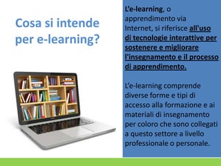 Cosa si intende
per e-learning?

L’e-learning, o
apprendimento via
Internet, si riferisce all'uso
di tecnologie interattive per
sostenere e migliorare
l'insegnamento e il processo
di apprendimento.
L’e-learning comprende
diverse forme e tipi di
accesso alla formazione e ai
materiali di insegnamento
per coloro che sono collegati
a questo settore a livello
professionale o personale.

 