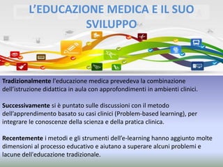 L’EDUCAZIONE MEDICA E IL SUO
SVILUPPO

Tradizionalmente l'educazione medica prevedeva la combinazione
dell’istruzione didattica in aula con approfondimenti in ambienti clinici.
Successivamente si è puntato sulle discussioni con il metodo
dell’apprendimento basato su casi clinici (Problem-based learning), per
integrare le conoscenze della scienza e della pratica clinica.

Recentemente i metodi e gli strumenti dell’e-learning hanno aggiunto molte
dimensioni al processo educativo e aiutano a superare alcuni problemi e
lacune dell'educazione tradizionale.

 
