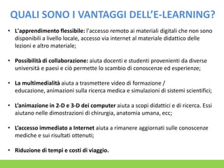 QUALI SONO I VANTAGGI DELL’E-LEARNING?
• L'apprendimento flessibile: l'accesso remoto ai materiali digitali che non sono
disponibili a livello locale, accesso via internet al materiale didattico delle
lezioni e altro materiale;

• Possibilità di collaborazione: aiuta docenti e studenti provenienti da diverse
università e paesi e ciò permette lo scambio di conoscenze ed esperienze;
• La multimedialità aiuta a trasmettere video di formazione /
educazione, animazioni sulla ricerca medica e simulazioni di sistemi scientifici;
• L’animazione in 2-D e 3-D dei computer aiuta a scopi didattici e di ricerca. Essi
aiutano nelle dimostrazioni di chirurgia, anatomia umana, ecc;
• L’accesso immediato a Internet aiuta a rimanere aggiornati sulle conoscenze
mediche e sui risultati ottenuti;
• Riduzione di tempi e costi di viaggio.

 