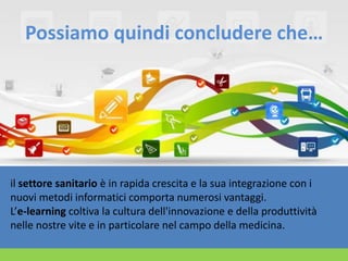 Possiamo quindi concludere che…

il settore sanitario è in rapida crescita e la sua integrazione con i
nuovi metodi informatici comporta numerosi vantaggi.
L’e-learning coltiva la cultura dell'innovazione e della produttività
nelle nostre vite e in particolare nel campo della medicina.

 