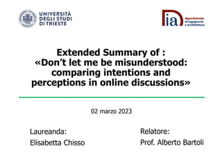 Extended Summary of :
«Don’t let me be misunderstood:
comparing intentions and
perceptions in online discussions»
Laureanda:
Elisabetta Chisso
Relatore:
Prof. Alberto Bartoli
02 marzo 2023
 
