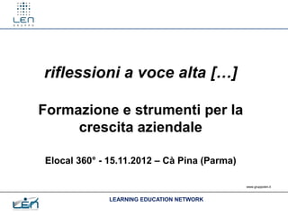 riflessioni a voce alta […]

Formazione e strumenti per la
     crescita aziendale

Elocal 360° - 15.11.2012 – Cà Pina (Parma)

                                             www.gruppolen.it



              LEARNING EDUCATION NETWORK
 