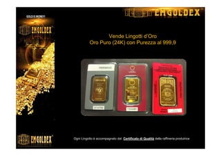 Vende Lingotti d’Oro
Oro Puro (24K) con Purezza al 999,9
( 1gr, 2gr, 5gr, 10gr, 20gr, 31.1gr, 50gr, 100gr)
Ogni Lingotto è accompagnato dal Certificato di Qualità della raffineria produtrice
La Gold & Silver Physical Metals
 