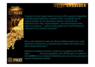 Non dobbiamo sognare, bisogna agire!
Viviamo in un'era troppo veloce e la vita ci offre situazioni inaspettate
e talvolta senza speranza, succede di tutto, un parente che ha
urgente bisogno di una operazione costosa, l’università ed
educazione per i figli, magari all'estero, una ristrutturazione della
casa, una vacanza… insomma tutto questo con i limiti finanziari di
ciascuno di noi, ed allora cosa fare ?
Cosa può essere meglio di un Business on-line che
finalmente dia un reddito garantito ?
Sono molti i Network in rete che offrono reddito lucrativo ma, come
facciamo a riconoscere un azienda seria e stabile nel settore in cui
offre il proprio Business ?
Ebbene noi l’abbiamo trovata, si tratta di un progetto unico offerto
dalla Emgoldex che da la possibilità, entro 30-60 giorni un reddito di
oltre 6.000 € con un sistema di Marketing davvero unico a garanzia di
questo rivoluzionario profitto.
 