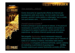 NonNon sognaresognare…… Agisci !Agisci !
Come dicevamo le opportunità offerte da Internet per
guadagnare soldi sono tante, ma non avete mai osato
provare, perché il solito dubbio vi attanaglia “non ci credo,
non può essere vero….” e passavate ad altro...
PerchPerchéé questo accade ?questo accade ?
Il motivo principe è quasi sempre lo stesso, si ha paura di
inciampare su qualche truffa o di cadere nel tranello di
rimpinguare le casse di qualcuno, anche perché senza
esperienza nel settore Internet questo può accadere.
Nel progetto EmGoldexEmGoldex non è necessaria nessuna
conoscenza informatica, anche se siamo nel 21°Secolo, si
tratta di un sistema a matrice, brevettata dalla stessa
EmGoldexEmGoldex e sviluppato professionalmente, questo sistema
di marketing vi permetterà di guadagnare 7.000€ in Oro.
Questo sistema può essere facilmente condotto off-line…
 