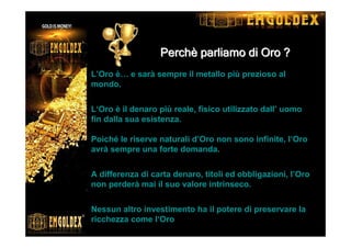 PerchPerchPerchPerchPerchPerchPerchPerchèèèèèèèè parliamo di Oro ?parliamo di Oro ?parliamo di Oro ?parliamo di Oro ?parliamo di Oro ?parliamo di Oro ?parliamo di Oro ?parliamo di Oro ?
L’Oro è… e sarà sempre il metallo più prezioso al
mondo.
L‘Oro è il denaro più reale, fisico utilizzato dall’ uomo
fin dalla sua esistenza.
Poiché le riserve naturali d’Oro non sono infinite, l‘Oro
avrà sempre una forte domanda.
A differenza di carta denaro, titoli ed obbligazioni, l’Oro
non perderà mai il suo valore intrinseco.
Nessun altro investimento ha il potere di preservare la
ricchezza come l‘Oro
 