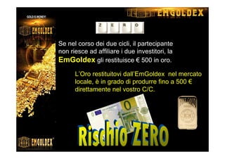 Se nel corso dei due cicli, il partecipante
non riesce ad affiliare i due investitori, la
EmGoldex gli restituisce € 500 in oro.
L’Oro restituitovi dall’EmGoldex nel mercato
locale, è in grado di produrre fino a 500 €
direttamente nel vostro C/C.
 