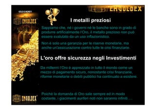 I metalli preziosi
Sappiamo che, né i governi né le banche sono in grado di
produrre artificialmente l‘Oro, il metallo prezioso non può
essere svalutato da un uso inflazionistico.
Non è solo una garanzia per le riserve monetarie, ma
anche un'assicurazione contro tutte le crisi finanziarie.
L'oro offre sicurezza negli Investimenti
Da millenni l‘Oro è apprezzato in tutto il mondo come un
mezzo di pagamento sicuro, nonostante crisi finanziarie,
riforme monetarie o debiti pubblici ha continuato a esistere.
Le riserve di oro non sono inesauribili
Poiché la domanda di Oro sale sempre ed in modo
costante, i giacimenti auriferi noti non saranno infiniti….
 