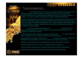 La EmGoldex è una azienda reale, viva, fisica e con tanto di indirizzo ed impiegati, con la
sua sede principale a Dubai negli Emirati Arabi Uniti e filiali in Europa a Monaco.
Nata oltre sette anni fa, commercializza prodotti preziosi come Oro, Argento, Platino, e
Palladio, da tre anni ha deciso di promuovere l’attività col Network Marketing.
I lingotti d’oro garantiscono una stabilità e vantaggi in tempi di difficoltà economiche, come
quelli che attraversiamo oggi, ed è possibile utilizzarlo come metodo di pagamento oltre
che come mezzo di scambio, senza perdere il suo valore intrinseco anche durante periodi
di crisi economica, per questo è sempre molto importante acquistare piccole unità per
proteggere il proprio capitale.
EmGoldex ha deciso di percorrere la strada del Network Marketing perché ha colto il
criterio del Passaparola che, tutti noi sappiamo valere più di qualsiasi altra forma di
pubblicità, TV, Radio, Giornali ecc.
A fronte di questo nostro impegno ci vengono riconosciuti dei Bonus per ogni chiusura di
ciclo, in quanto viene diviso il 93% dei profitti tra tutti i sottoscrittori.
Nel programma è utilizzato il metodo dello SpillOver che sappiamo essere un valido aiuto
nell’inserimento degli affiliati nei Tavoli e consente le chiusure in tempi ridotti.
Si paga una sola volta la quota di partecipazione e non ci sono spese nascoste,
Grandi sono gli incentivi ed i premi: Oro, Viaggi, Gioielli, Crociere ecc.
C’è una altissima partecipazione di gruppo con bassissimo indice di abbandono.
Assistenza 24 ore rapida ed efficace che trovate nella Homepage del sito.
ConosciamociConosciamoci……
 