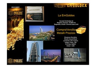 La EmGoldex
Società EmGoldex td
Registro Imprese IC/2681/10
Registata a Dubai Emirati Arabi Uniti
Direzione Giuridica
Sheikh Zaued Road
Jumairah Lake Towers
Indigo Tower, 704
P.O. Box 340531
Dubai - UAE
CompraVendita
Metalli Preziosi
 