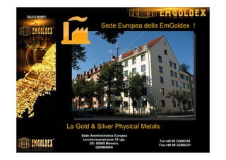 Sede Amministrativa Europea
Lerchenauerstrasse 18 rgb,
DE- 80809 Monaco,
GERMANIA
Tel.+49 89 32496355
Fax.+49 89 32496351
La Gold & Silver Physical Metals
Sede Europea della EmGoldex !
 