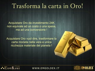 Acquistare Oro da investimento 24K
non equivale ad un costo o una spesa,
ma ad una conversione !
Acquistare Oro vuol dire, trasformare la
carta moneta nella vera e unica
ricchezza materiale del pianeta !
W W W. E M GO LD E X. I T
Trasforma la carta in Oro!
 