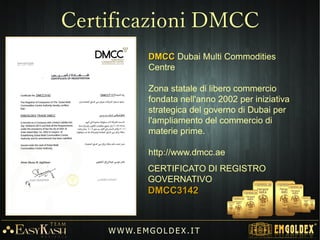 La compagnia Emgoldex è un impresa di commercio elettronico per la
vendita di lingotti d'oro da investimento 24 K (999,9) da 1 a 100 grami,
che sviluppa la sua attività attraverso internet.
1gr. 2gr. 5gr. 10gr. 20gr. 1oz. 50gr. 100gr.
W W W. E M GO LD E X. I T
 