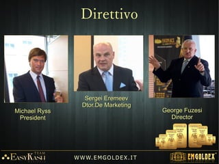 Sergei EremeevSergei Eremeev
Dtor.De MarketingDtor.De Marketing
George FuzesiGeorge Fuzesi
DirectorDirector
Michael RyssMichael Ryss
PresidentPresident
W W W. E M GO LD E X. I T
Direttivo
 