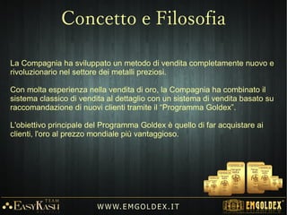 1)1) Possibilità di acquistare lingotti d'Oro 24K (999,9) di piccola taglia.
2) Possibilità di guadagnare ciclicamente Oro 24K.
3) Possibilità di avere un proprio negozio online (E-commerce).
4) Un “conto corrente” in Oro, Euro e Dollaro
5) Possibilità di creare una propria riserva aurea.
6) Possibilità di realizzare un'alta rendita passiva nel tempo.
W W W. E M GO LD E X. I T
Cosa offre Emgoldex?
 