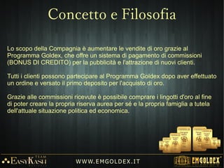 Modello di Business ampiamente avviato e in grande espansione.
Settore in crescita: prodotto universale e in costante richiesta.
Costi delle infrastrutture commerciali inclusi.
Attività per “ TANTI ” : Nessuna esperienza specifica richiesta.
Business internazionale (E-commerce) attivo 24/24h.
Forte crescita in tempi di crisi.
Esente da imposte e IVA.
W W W. E M GO LD E X. I T
Cosa offre Emgoldex?
 