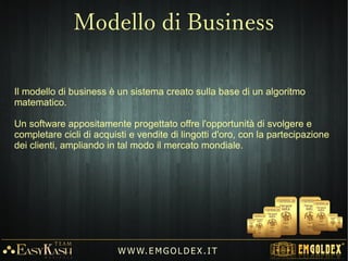 Emgoldex ha sviluppato un metodo di vendita innovativo e rivoluzionario nel
settore dei metalli preziosi che comprende i migliori elementi di marketing
moderno.
Con molta esperienza nella vendita di oro, Emgoldex ha combinato il sistema
classico di vendita al dettaglio con un sistema di vendita basato su
raccomandazione di nuovi clienti tramite programmi di guadagno in Oro 24K.
L'obiettivo principale di tali programmi è quello di far acquistare ai clienti, l'oro
al prezzo mondiale più vantaggioso.
L'obbiettivo dell'azienda è aumentare le vendite di Oro grazie ai programmi di
guadagno, che offrono un sistema di pagamento di commissioni (BONUS DI
CREDITO) per la pubblicità e l'attrazione di nuovi clienti.
W W W. E M GO LD E X. I T
Modello di Business
 