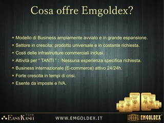 Come qualsiasi altra impresa, l'azienda ha sviluppato un programma
di marketing volto a espandere la base di clienti.
Hanno il diritto di partecipare al programma di marketing i clienti che
effettuano un ordine per l'acquisto di un set di lingotti del valore di
almeno €1.400 o €7.000
Il programma di Marketing, permette di guadagnare Oro tramite BONUS DI
CREDITO rilasciati a queste condizioni:
1° - Depositare un acconto (7% o 15%) per l'acquisto di un set di lingotti.
2° - Invitare all'acquisto nuovi clienti (Marketing referenziale e di fidelizzazione).
3° - L'ordine deve completare il percorso sulla tabella d'ordine.
W W W. E M GO LD E X. I T
Programma di Marketing
 