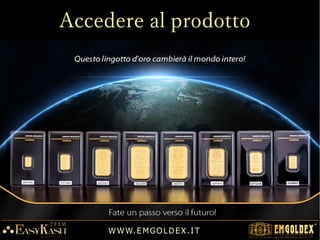 La società sviluppa la sua attività in base
all'ordine formalizzato dal cliente con la
corrispondente fattura proforma generata per
l'acquisto del set di lingotti.
Ogni cliente ha il diritto di annullare l'ordine
entro 14 giorni dal momento dell'attivazione
dell'ordine.
La durata del ordine è di: 12 / 18 mesi.
Trascorso tale periodo, l'ordine può essere
riattivato per altri 12 / 18 mesi, pagando
solo le spese per i servizi Internet.
W W W. E M GO LD E X. I T
Ordine d'acquisto
stampare la fattura proforma ed
eseguire il versamento dell'acconto
 