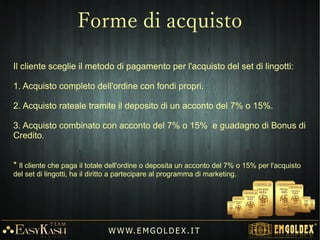 Invitando nuovi clienti all'acquisto, ci
si qualifica per ricevere ciclicamente
set di lingotti d'Oro 24k da 1 a 100
grammi per un valore fino a €7.000€7.000
avendo pagato solo il valore
dell'acconto.
Il sistema di Marketing, permette di
guadagnare BONUS DI CREDITO in
due modi:
1) Programma dei Bonus.
2) Programma dei Leader (Carriera e
Rendita passiva)
W W W. E M GO LD E X. I T
Programmi di Guadagno
 