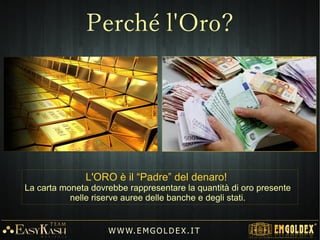 W W W. E M GO LD E X. I T
L'ORO è il “Padre” del denaro!
La carta moneta dovrebbe rappresentare la quantità di oro presente
nelle riserve auree delle banche e degli stati.
Perché l'Oro?
 