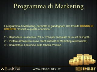 1) Programma GOLDEN Mini (Acconto1) Programma GOLDEN Mini (Acconto € 375€ 375))
-15%15% (( 210210 €€ ))
Programma LeaderProgramma Leader
-10%-10% ( 140 €( 140 € ))
Guadagno AziendaGuadagno Azienda
1.400 €1.400 €
W W W. EM G OL DE X . IT
Guadagno Bonus di:Guadagno Bonus di:
€€ 11.050.050
in Oro 24Kin Oro 24K
 