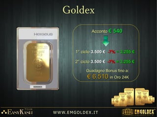 Tutti gli ordini dei clienti in arrivo sono posti
su una Tabella degli ordini.
La tabella d'ordine è un sistema grafico con il
quale l'azienda, grazie ad un efficace
software, gestisce gli ordini d'acquisto e il
conseguente rilascio dei BONUS DIBONUS DI
CREDITO.CREDITO.
Il sistema di vendita è una combinazione
unica, di marketing classico, multi-livello a
matrice girevole che permette di ricevere
BONUS DI CREDITOBONUS DI CREDITO ciclici e un avvio
rapido al programma dei LEADERLEADER grazie
all'invito di nuovi clienti raccomandati
personalmente.
W W W. E M GO LD E X. I T
Tabella degli ordini
 