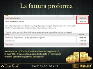 EMGOLDEXEMGOLDEX mette a disposizione di ogni cliente un sistema gestionale completo di
varie funzioni, per controllare e gestire al meglio ogni aspetto della propria attività e
del percorso nel programma.
Grazie ad un particolare ed esclusivo algoritmo, il programma permette di
organizzare e coordinare in modo eccellente ed inequivocabile gli ordini dei clienti e
il conseguente rilascio dei BONUS, riscuotibili a turni ciclici.
Nota Bene !!!Nota Bene !!!
L'utilizzo del proprio sito personale è molto
più semplice di Facebook !!!
W W W. E M GO LD E X. I T
Gestione
 