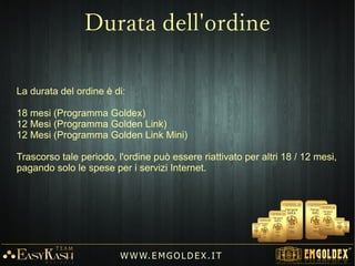 Accedendo al programma dei LEADER si ha la straordinaria opportunità
di beneficiare di una rendita passiva residuale.
Il Programma dei LEADER (Carriera) consente al cliente di ricevere
ulteriori BONUS DI CREDITO ogni volta che un cliente della struttura
(illimitati), guadagna Oro tramite i BONUS.
Questo permette al cliente di avere una rendita automatica, un'altra fonte
di guadagno che cresce esponenzialmente nel tempo.
W W W. E M GO LD E X. I T
Programma dei Leader
 