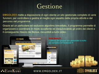 L'Oro è un attivo e aumenta il suo valore (+600% dal anno 2000).L'Oro è un attivo e aumenta il suo valore (+600% dal anno 2000).
Azienda Tedesca che opera a livello mondiale dal 2010.Azienda Tedesca che opera a livello mondiale dal 2010.
Bonus di credito ciclici daBonus di credito ciclici da €€1.4001.400 -- €3€3.000.000 ee €3€3.500.500 inin Oro 24KOro 24K
Solo un unico acconto (non vi sono riacquisti mensili ne quote di partecipazione).Solo un unico acconto (non vi sono riacquisti mensili ne quote di partecipazione).
Acconto garantito e senza rischio di perdita.Acconto garantito e senza rischio di perdita.
Semplice qualificazione (è sufficiente invitare all'acquisto almeno 2 nuovi clienti).Semplice qualificazione (è sufficiente invitare all'acquisto almeno 2 nuovi clienti).
Guadagni e rendita passiva residuale con il Programma dei Leader.Guadagni e rendita passiva residuale con il Programma dei Leader.
Premi e riconoscimenti (Orologio – Oro – Viaggi) per i clienti più intraprendenti.Premi e riconoscimenti (Orologio – Oro – Viaggi) per i clienti più intraprendenti.
Attività di squadra e supporto del Team EasyKash.Attività di squadra e supporto del Team EasyKash.
Possibilità di aiutare molte persone offrendo l'opportunità.Possibilità di aiutare molte persone offrendo l'opportunità.
Possibilità di creare una nuova realtà finanziaria.Possibilità di creare una nuova realtà finanziaria.
W W W. E M GO LD E X. I T
Perché Emgoldex?
 