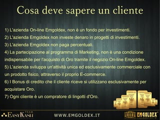 Tutti i clienti attivi del Team potranno ricevere materiale informativo inTutti i clienti attivi del Team potranno ricevere materiale informativo in
italiano (File, Pdf, Slide di presentazione, Video, Tutorial ecc ... ) Materialeitaliano (File, Pdf, Slide di presentazione, Video, Tutorial ecc ... ) Materiale
di lavoro creato appositamente per agevolare la promozione e condivisionedi lavoro creato appositamente per agevolare la promozione e condivisione
dell'opportunità.dell'opportunità.
W W W. E M GO LD E X. I T
 